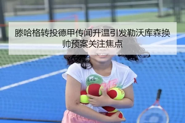 滕哈格转投德甲传闻升温引发勒沃库森换帅预案关注焦点